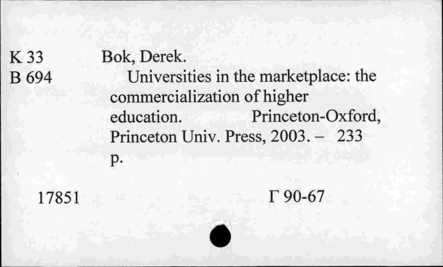 ﻿K 33 B 694	Bok, Derek. Universities in the marketplace: the commercialization of higher education.	Princeton-Oxford, Princeton Univ. Press, 2003. - 233 P-
17851
f 90-67